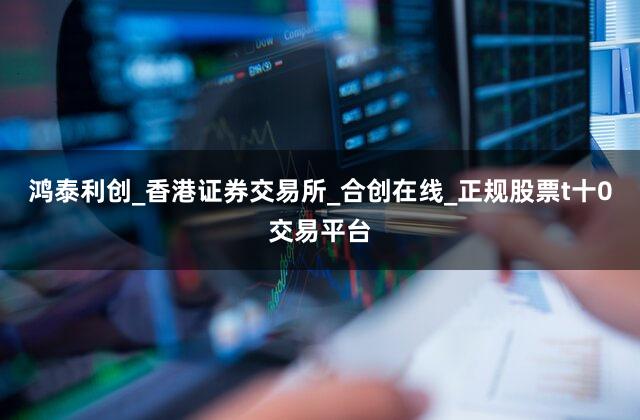 鸿泰利创_香港证券交易所_合创在线_正规股票t十0交易平台