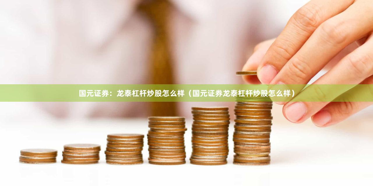 国元证券：龙泰杠杆炒股怎么样（国元证券龙泰杠杆炒股怎么样）