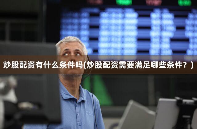 炒股配资有什么条件吗(炒股配资需要满足哪些条件？)