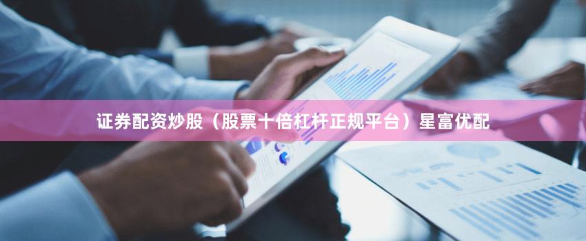 证券配资炒股（股票十倍杠杆正规平台）星富优配