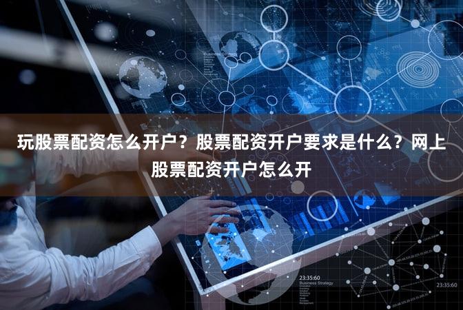 玩股票配资怎么开户？股票配资开户要求是什么？网上股票配资开户怎么开
