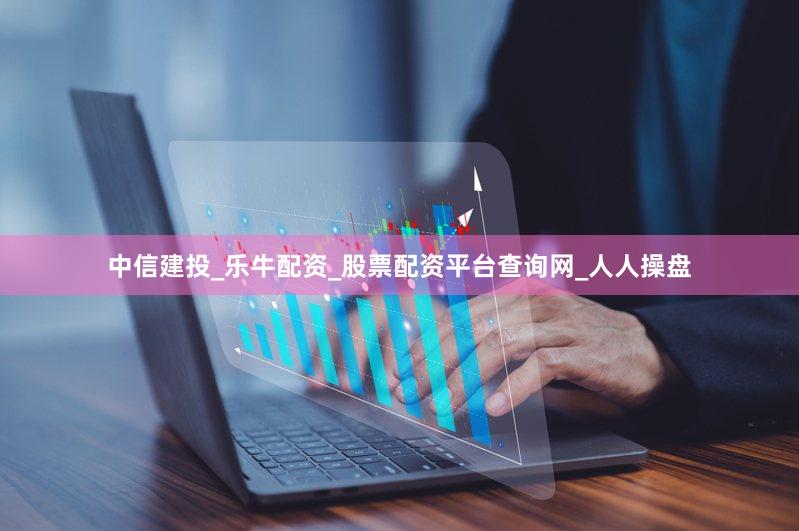 中信建投_乐牛配资_股票配资平台查询网_人人操盘