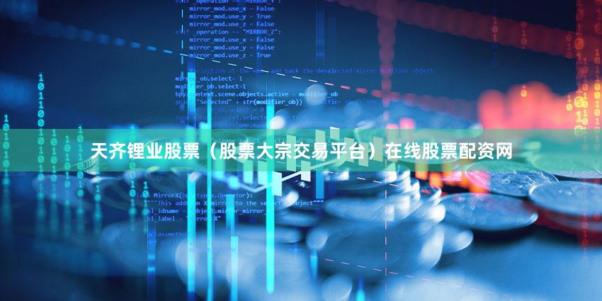 天齐锂业股票（股票大宗交易平台）在线股票配资网