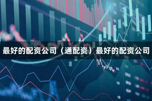 最好的配资公司（通配资）最好的配资公司