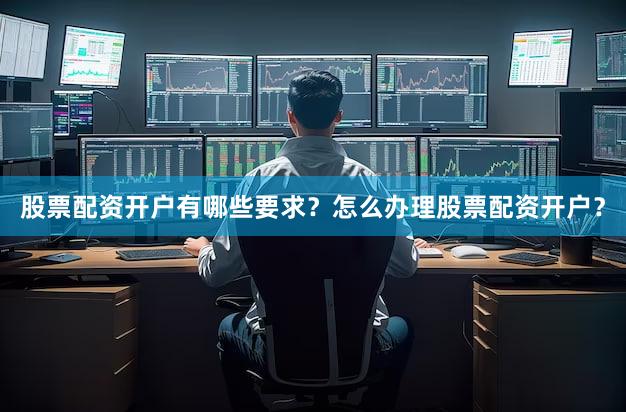 股票配资开户有哪些要求？怎么办理股票配资开户？
