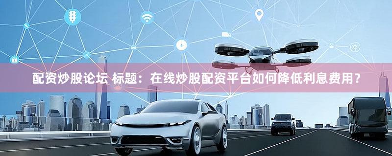 配资炒股论坛 标题：在线炒股配资平台如何降低利息费用？