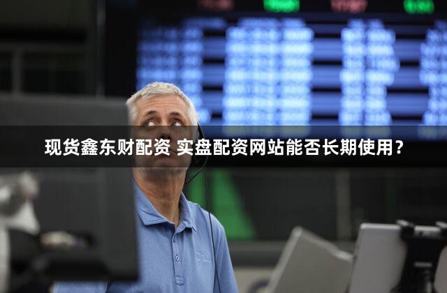 现货鑫东财配资 实盘配资网站能否长期使用？