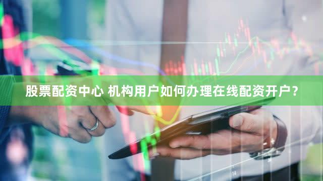 股票配资中心 机构用户如何办理在线配资开户？