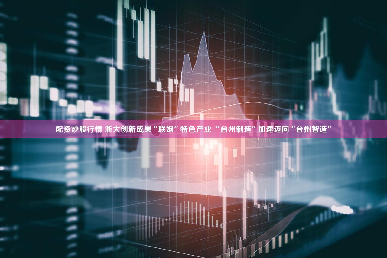 配资炒股行情 浙大创新成果“联姻”特色产业 “台州制造”加速迈向“台州智造”
