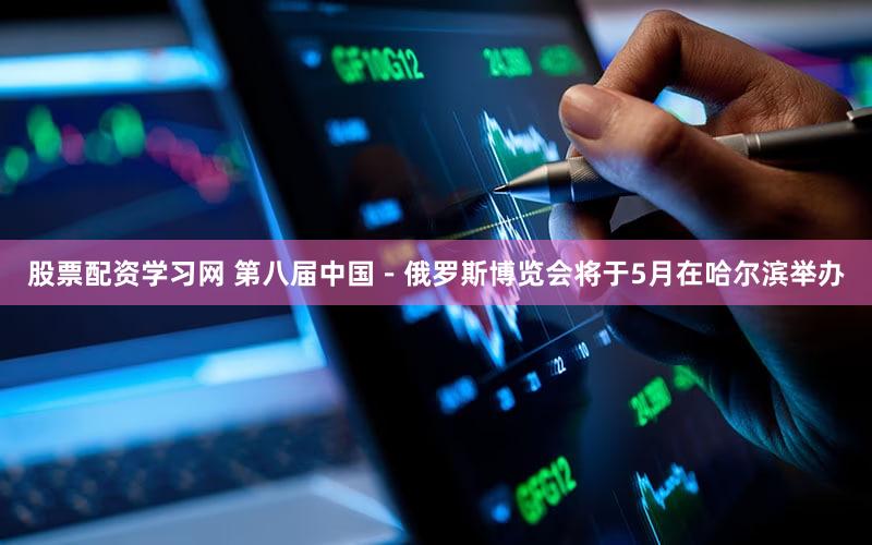 股票配资学习网 第八届中国－俄罗斯博览会将于5月在哈尔滨举办