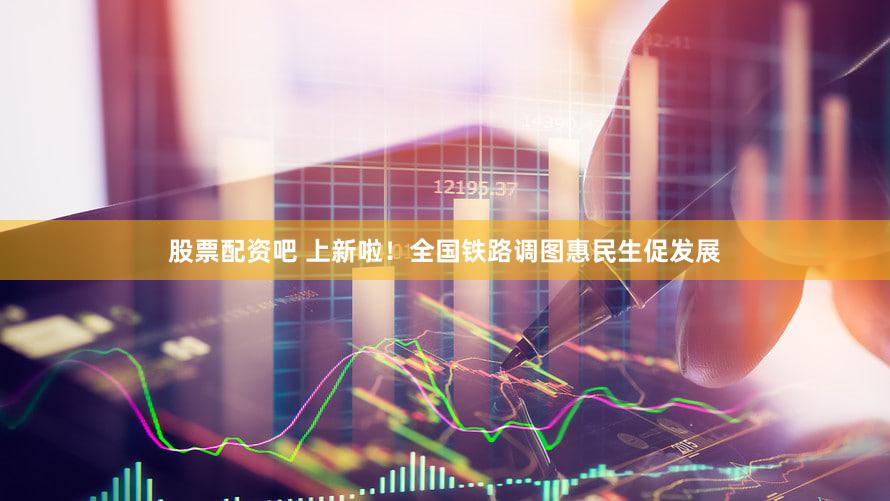 股票配资吧 上新啦！全国铁路调图惠民生促发展