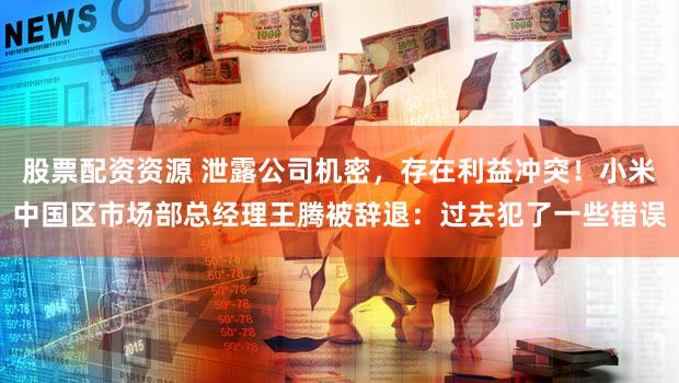 股票配资资源 泄露公司机密，存在利益冲突！小米中国区市场部总经理王腾被辞退：过去犯了一些错误