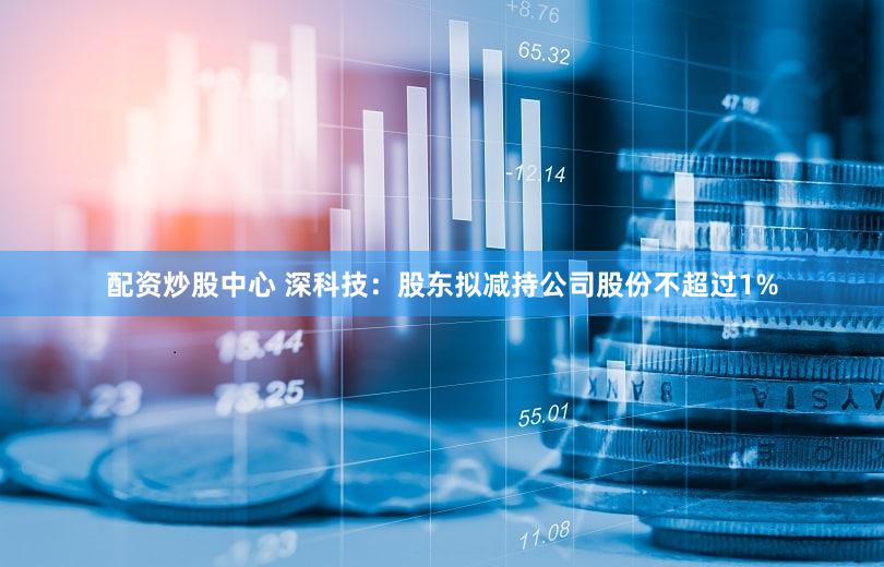 配资炒股中心 深科技：股东拟减持公司股份不超过1%