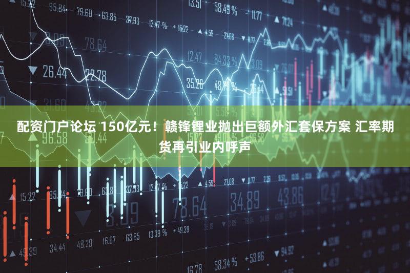 配资门户论坛 150亿元！赣锋锂业抛出巨额外汇套保方案 汇率期货再引业内呼声