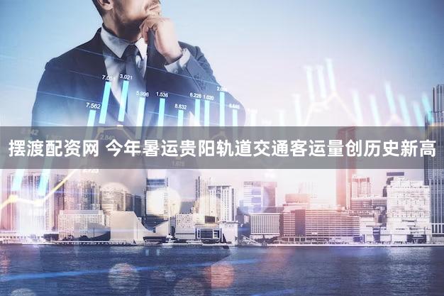摆渡配资网 今年暑运贵阳轨道交通客运量创历史新高