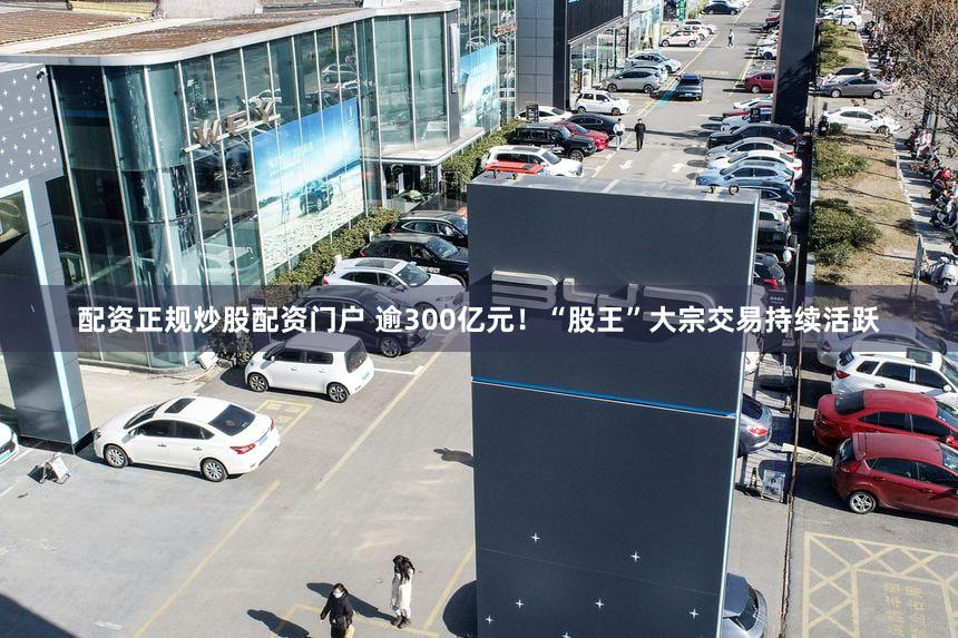 配资正规炒股配资门户 逾300亿元！“股王”大宗交易持续活跃