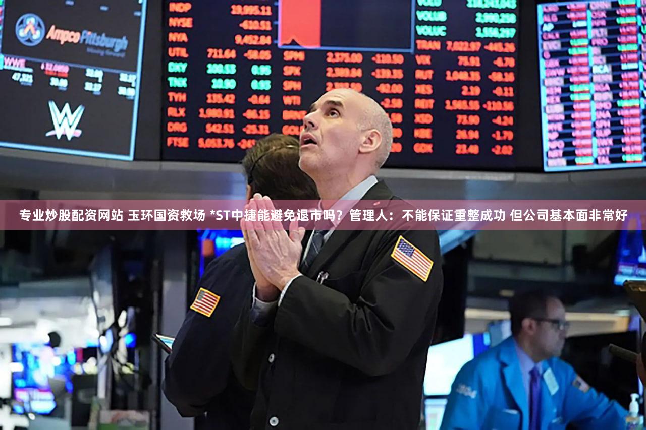 专业炒股配资网站 玉环国资救场 *ST中捷能避免退市吗？管理人：不能保证重整成功 但公司基本面非常好