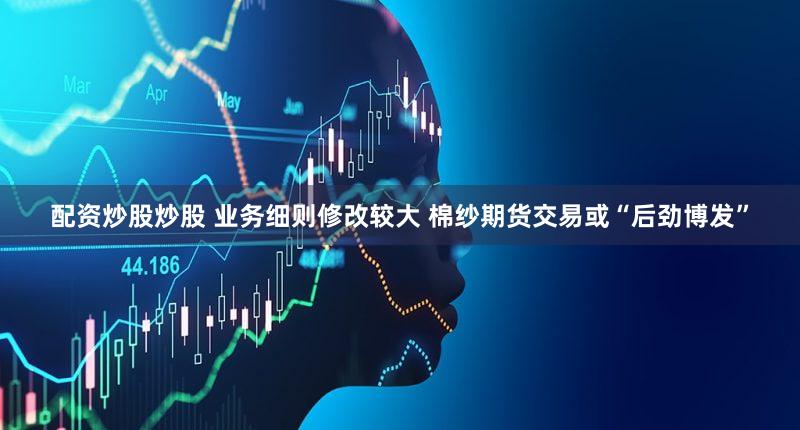 配资炒股炒股 业务细则修改较大 棉纱期货交易或“后劲博发”
