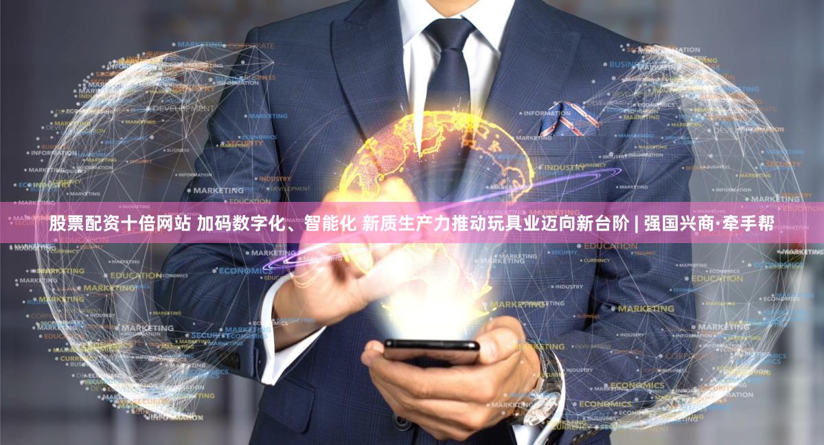 股票配资十倍网站 加码数字化、智能化 新质生产力推动玩具业迈向新台阶 | 强国兴商·牵手帮