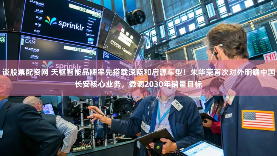 谈股票配资网 天枢智能品牌率先搭载深蓝和启源车型！朱华荣首次对外明确中国长安核心业务，微调2030年销量目标