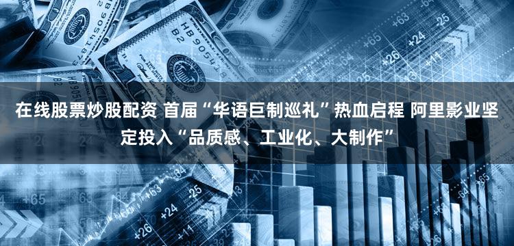在线股票炒股配资 首届“华语巨制巡礼”热血启程 阿里影业坚定投入“品质感、工业化、大制作”