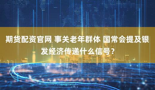 期货配资官网 事关老年群体 国常会提及银发经济传递什么信号？