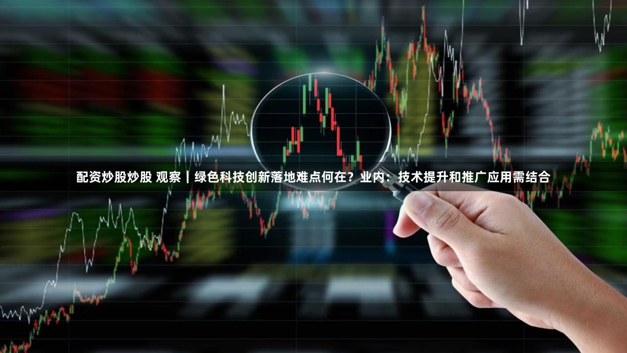 配资炒股炒股 观察｜绿色科技创新落地难点何在？业内：技术提升和推广应用需结合
