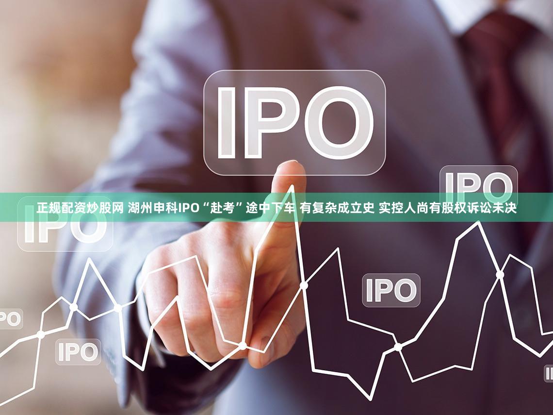 正规配资炒股网 湖州申科IPO“赴考”途中下车 有复杂成立史 实控人尚有股权诉讼未决