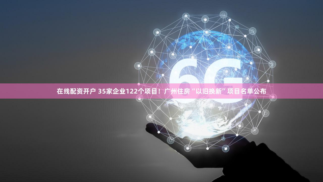 在线配资开户 35家企业122个项目！广州住房“以旧换新”项目名单公布