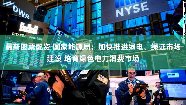 最新股票配资 国家能源局：加快推进绿电、绿证市场建设 培育绿色电力消费市场