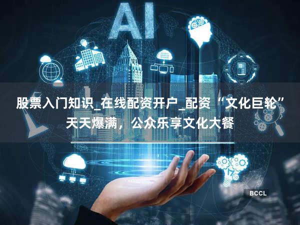 股票入门知识_在线配资开户_配资 “文化巨轮”天天爆满，公众乐享文化大餐