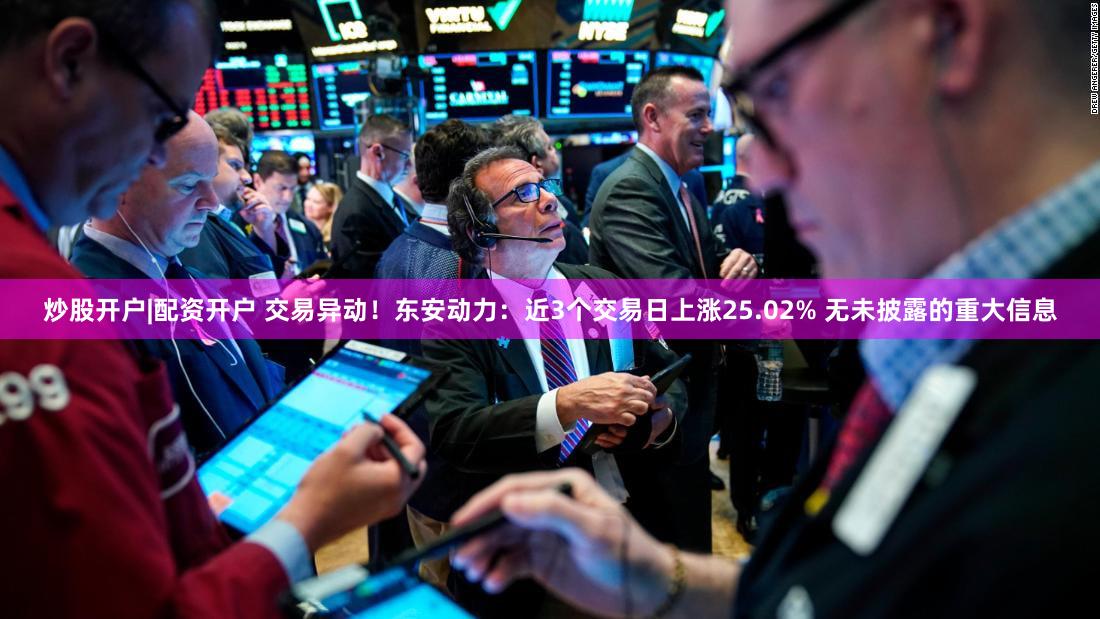 炒股开户|配资开户 交易异动！东安动力：近3个交易日上涨25.02% 无未披露的重大信息