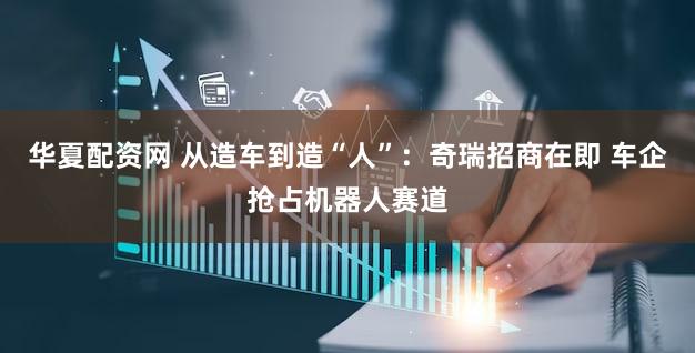 华夏配资网 从造车到造“人”：奇瑞招商在即 车企抢占机器人赛道