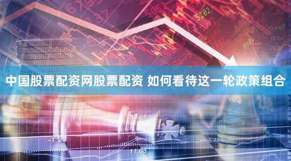 中国股票配资网股票配资 如何看待这一轮政策组合