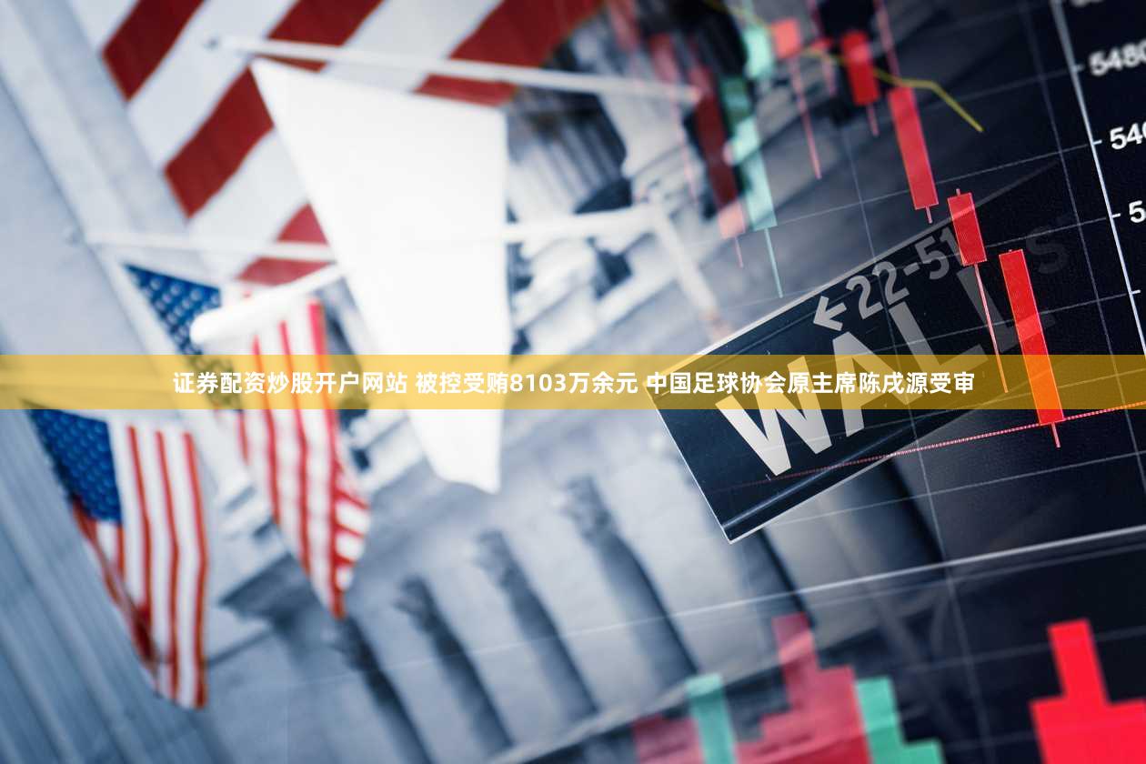 证券配资炒股开户网站 被控受贿8103万余元 中国足球协会原主席陈戌源受审