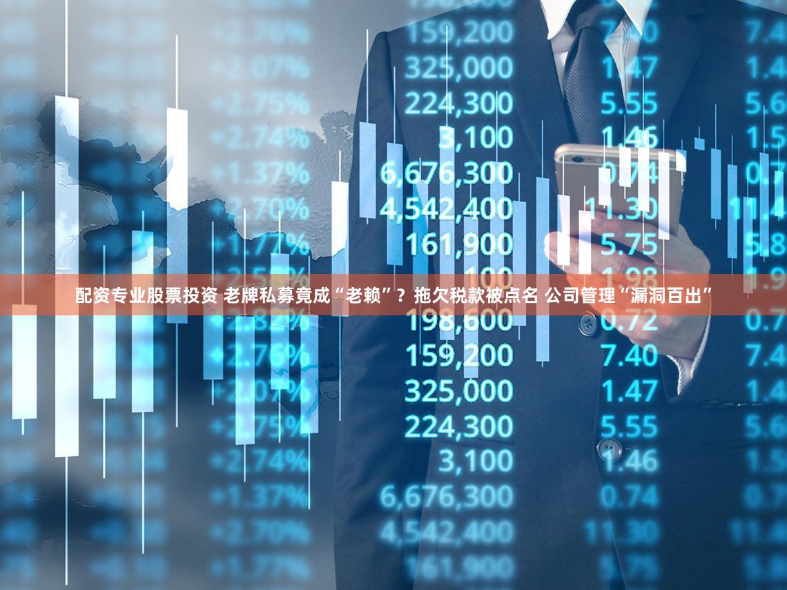 配资专业股票投资 老牌私募竟成“老赖”？拖欠税款被点名 公司管理“漏洞百出”