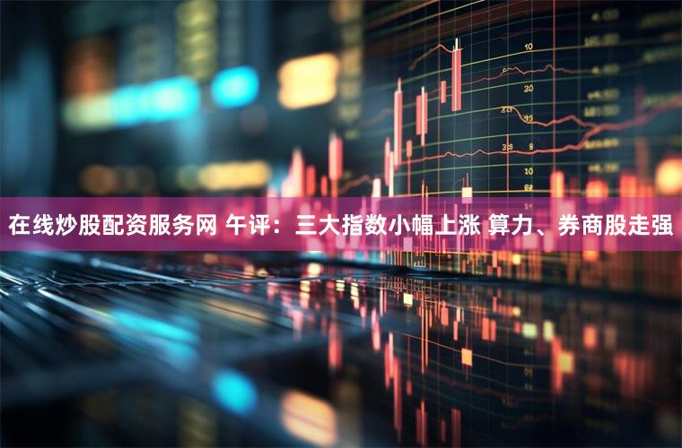 在线炒股配资服务网 午评：三大指数小幅上涨 算力、券商股走强