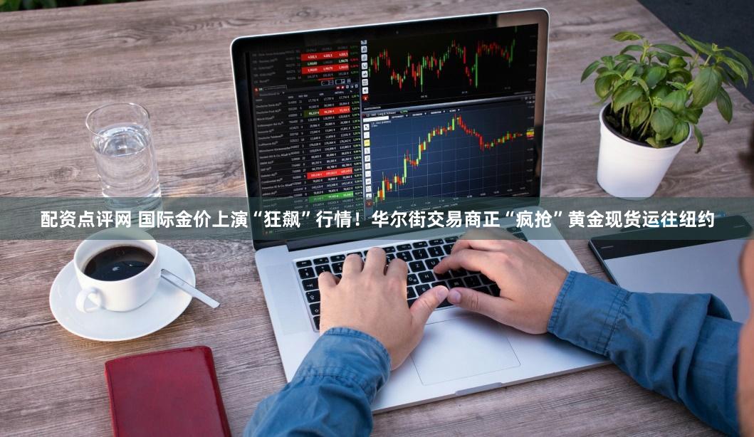 配资点评网 国际金价上演“狂飙”行情！华尔街交易商正“疯抢”黄金现货运往纽约