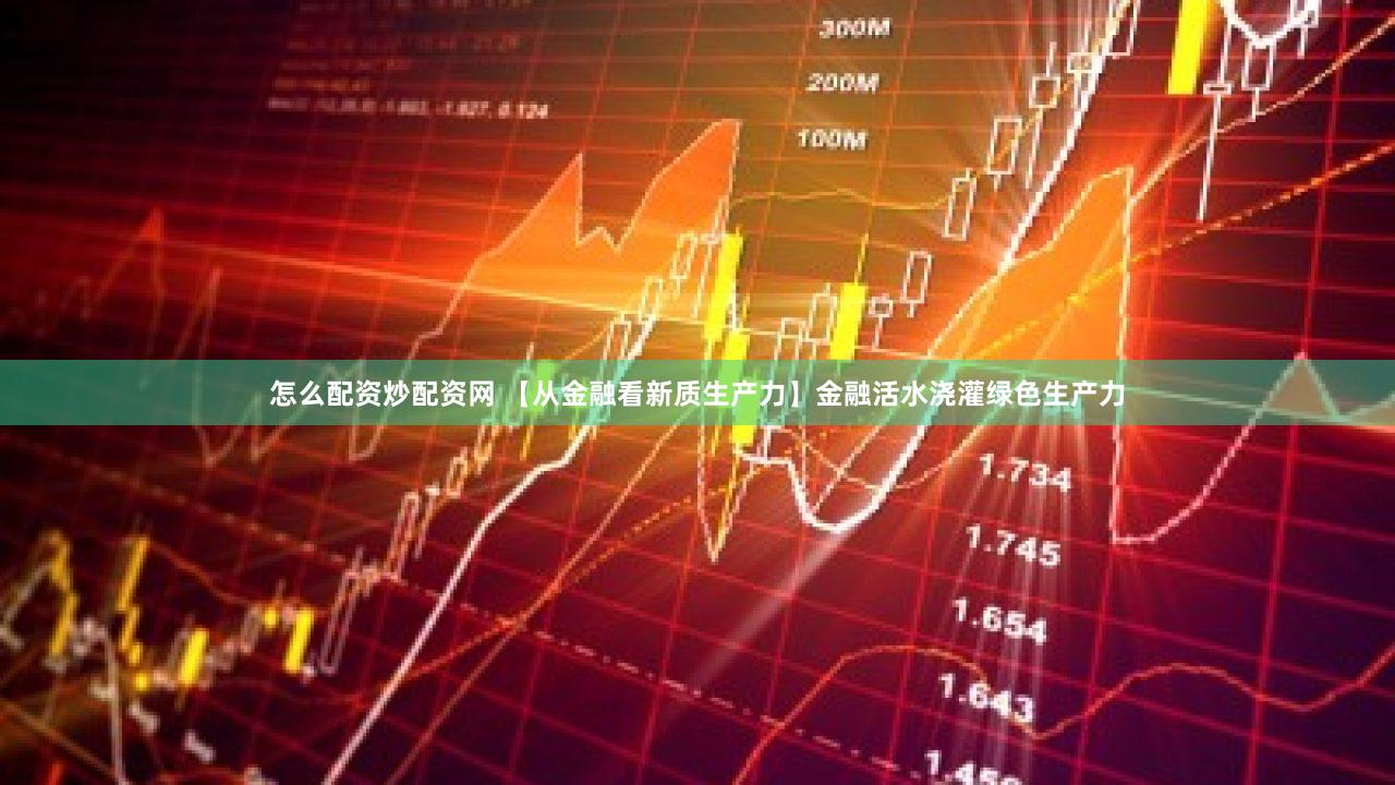 怎么配资炒配资网 【从金融看新质生产力】金融活水浇灌绿色生产力