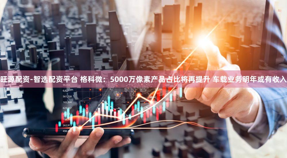 旺源配资-智选配资平台 格科微：5000万像素产品占比将再提升 车载业务明年或有收入