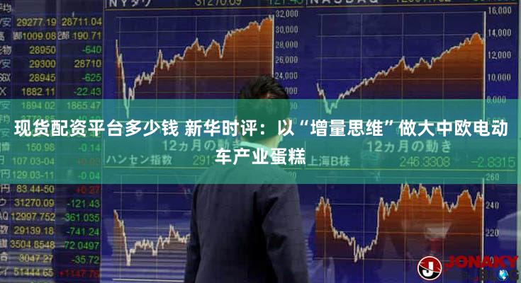 现货配资平台多少钱 新华时评：以“增量思维”做大中欧电动车产业蛋糕