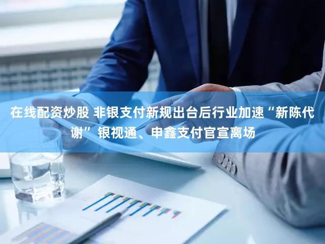 在线配资炒股 非银支付新规出台后行业加速“新陈代谢” 银视通、申鑫支付官宣离场