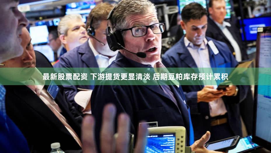 最新股票配资 下游提货更显清淡 后期豆粕库存预计累积