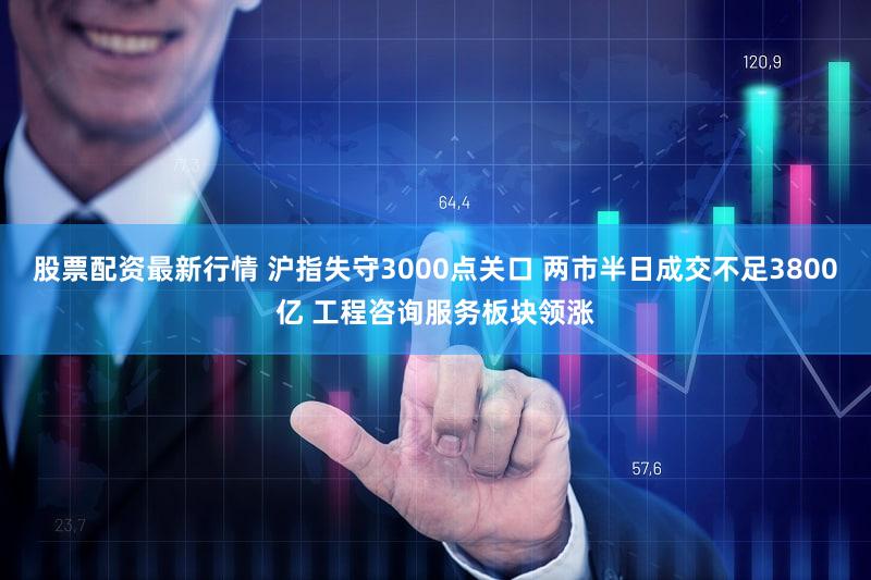 股票配资最新行情 沪指失守3000点关口 两市半日成交不足3800亿 工程咨询服务板块领涨