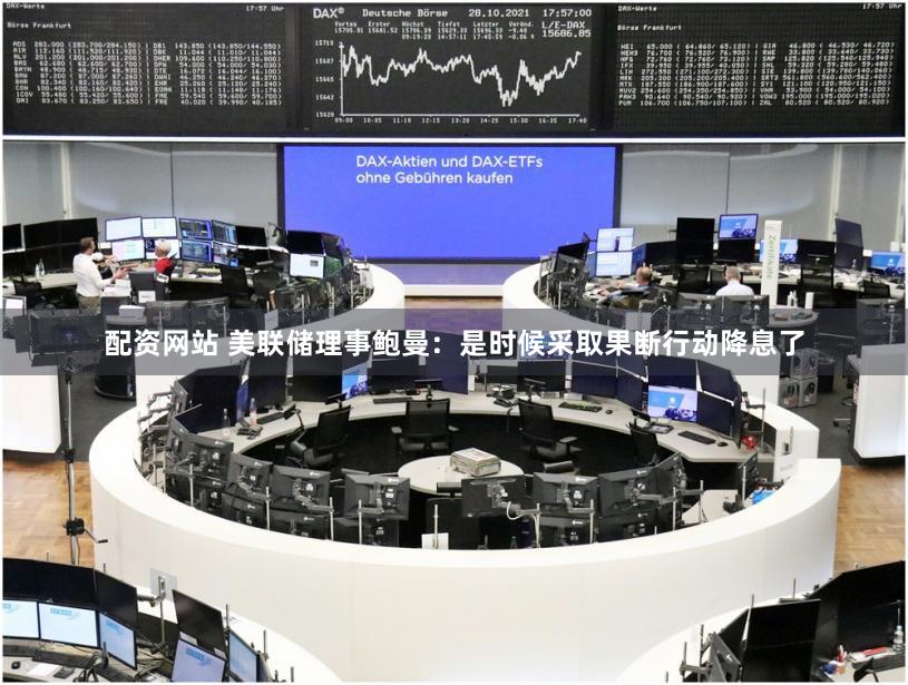 配资网站 美联储理事鲍曼：是时候采取果断行动降息了