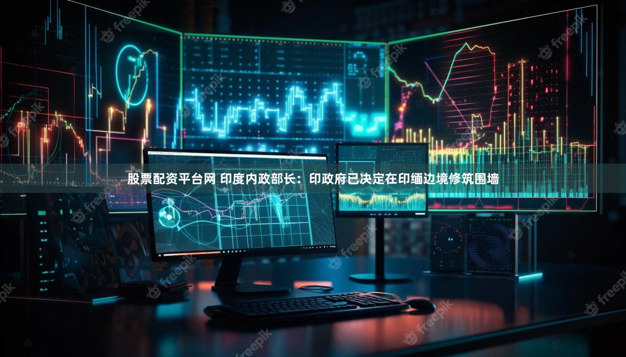 股票配资平台网 印度内政部长:印政府已决定在印缅边境修筑围墙