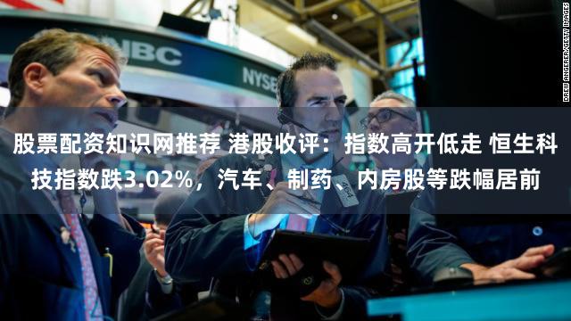 股票配资知识网推荐 港股收评:指数高开低走 恒生科技指数跌3.02%,汽车、制药、内房股等跌幅居前
