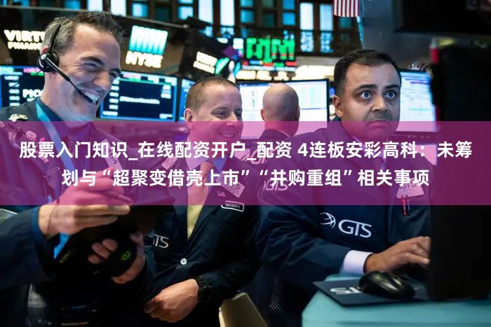 股票入门知识_在线配资开户_配资 4连板安彩高科:未筹划与“超聚变借壳上市”“并购重组”相关事项