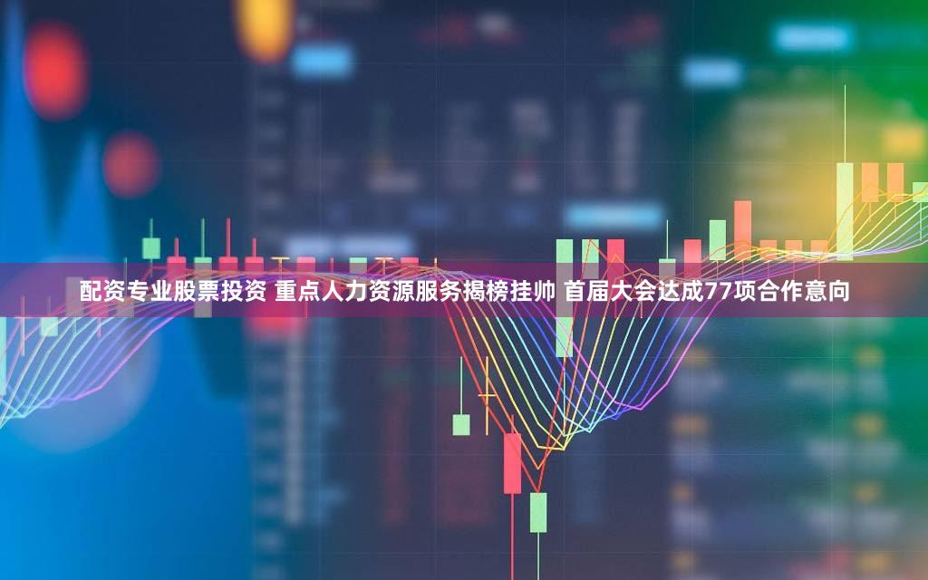 配资专业股票投资 重点人力资源服务揭榜挂帅 首届大会达成77项合作意向