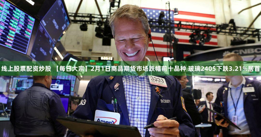线上股票配资炒股 【每日大宗】2月1日商品期货市场跌幅前十品种 玻璃2405下跌3.21%居首
